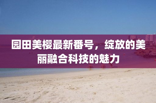 园田美樱最新番号，绽放的美丽融合科技的魅力