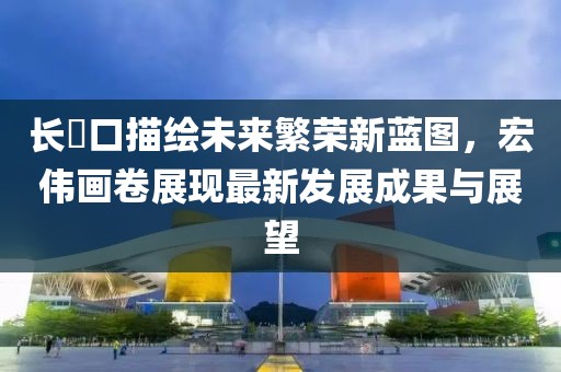 长埫口描绘未来繁荣新蓝图，宏伟画卷展现最新发展成果与展望