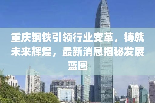 重庆钢铁引领行业变革，铸就未来辉煌，最新消息揭秘发展蓝图
