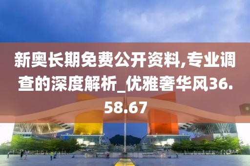 新奥长期免费公开资料,专业调查的深度解析_优雅奢华风36.58.67