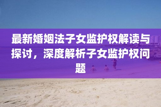 最新婚姻法子女监护权解读与探讨，深度解析子女监护权问题