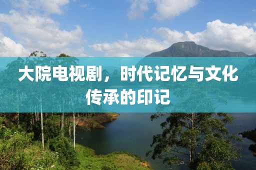 大院电视剧，时代记忆与文化传承的印记