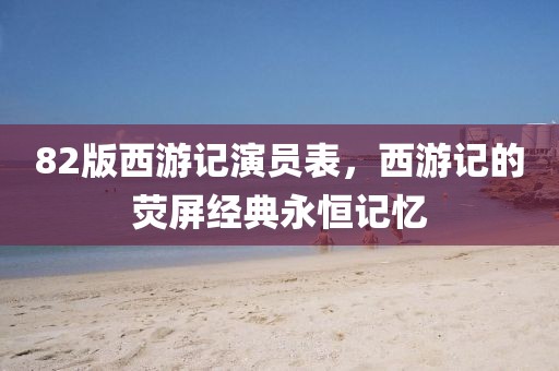 82版西游记演员表，西游记的荧屏经典永恒记忆