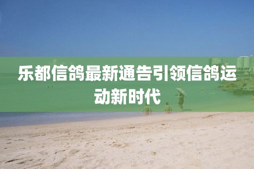 乐都信鸽最新通告引领信鸽运动新时代