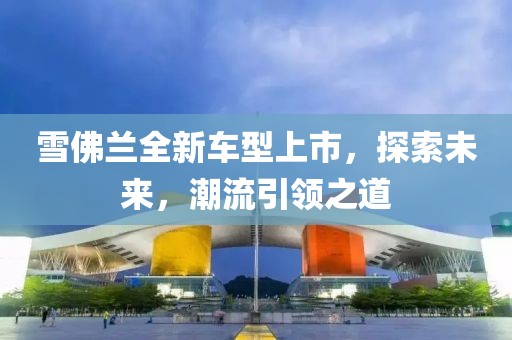 雪佛兰全新车型上市，探索未来，潮流引领之道
