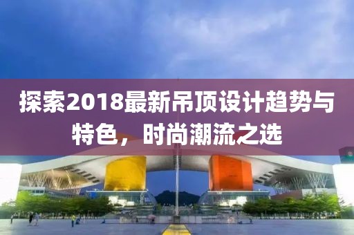探索2018最新吊顶设计趋势与特色，时尚潮流之选