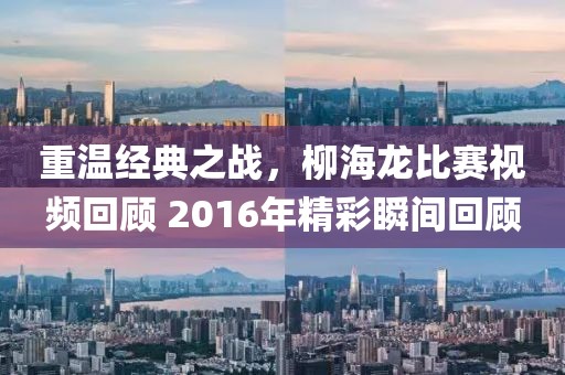重温经典之战，柳海龙比赛视频回顾 2016年精彩瞬间回顾