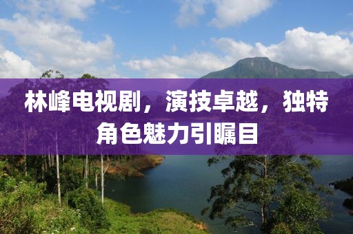 林峰电视剧，演技卓越，独特角色魅力引瞩目