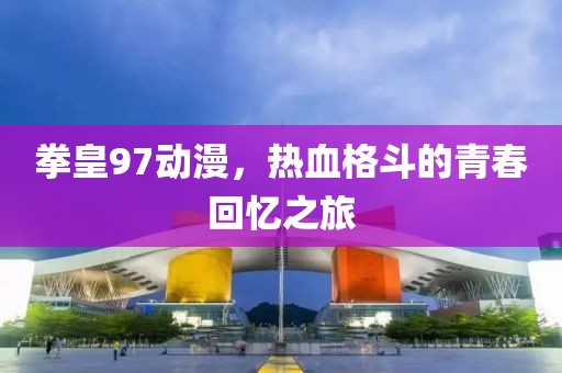 拳皇97动漫，热血格斗的青春回忆之旅