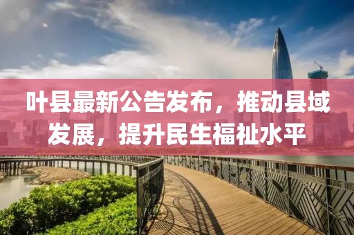 叶县最新公告发布，推动县域发展，提升民生福祉水平