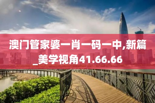 澳门管家婆一肖一码一中,新篇_美学视角41.66.66