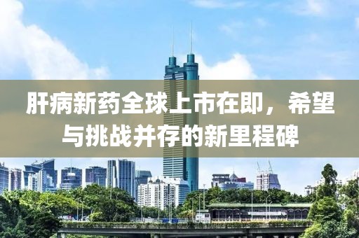 肝病新药全球上市在即，希望与挑战并存的新里程碑