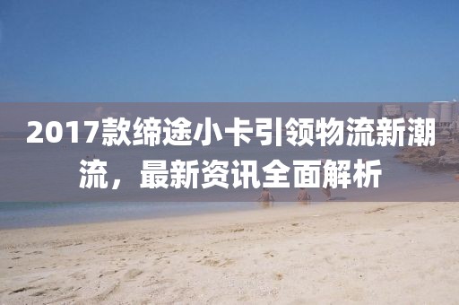 2017款缔途小卡引领物流新潮流，最新资讯全面解析