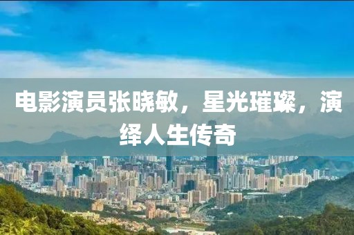 电影演员张晓敏，星光璀璨，演绎人生传奇