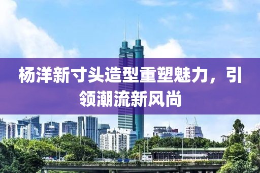 杨洋新寸头造型重塑魅力，引领潮流新风尚