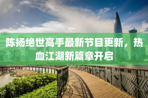 陈扬绝世高手最新节目更新，热血江湖新篇章开启