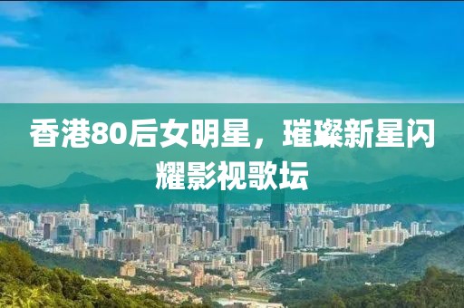 香港80后女明星，璀璨新星闪耀影视歌坛