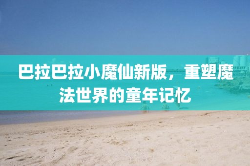 巴拉巴拉小魔仙新版，重塑魔法世界的童年记忆