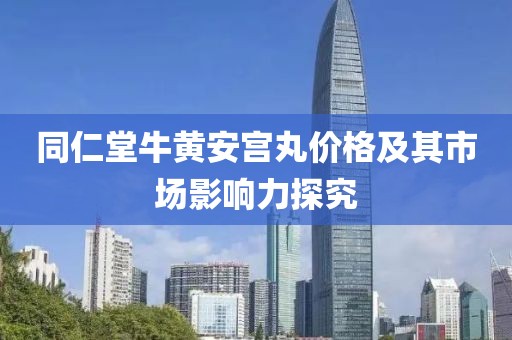 同仁堂牛黄安宫丸价格及其市场影响力探究