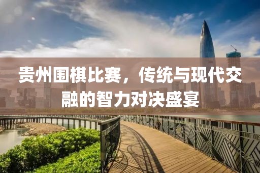 贵州围棋比赛，传统与现代交融的智力对决盛宴