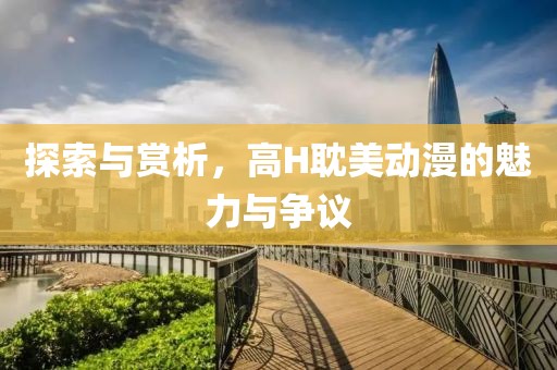 探索与赏析，高H耽美动漫的魅力与争议