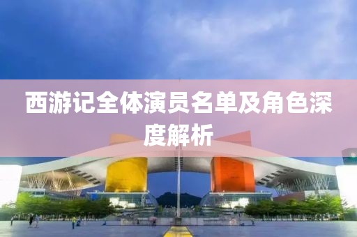西游记全体演员名单及角色深度解析