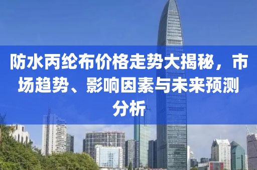防水丙纶布价格走势大揭秘，市场趋势、影响因素与未来预测分析