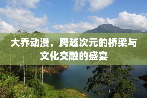 大乔动漫，跨越次元的桥梁与文化交融的盛宴
