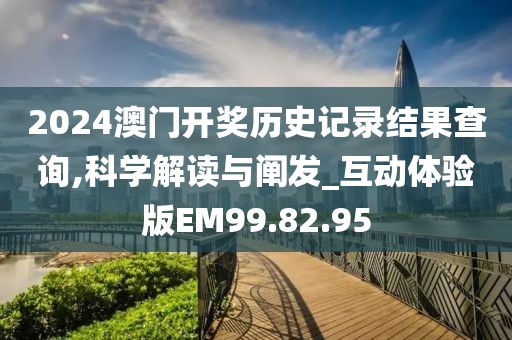 2024澳门开奖历史记录结果查询,科学解读与阐发_互动体验版EM99.82.95