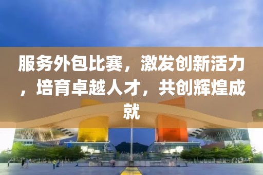 服务外包比赛，激发创新活力，培育卓越人才，共创辉煌成就