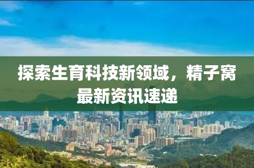 探索生育科技新领域，精子窝最新资讯速递