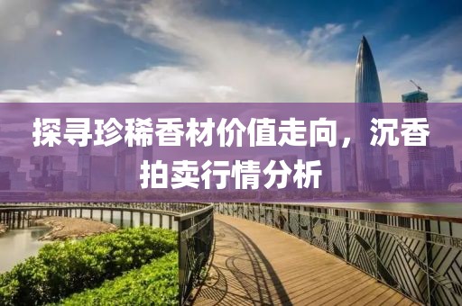 探寻珍稀香材价值走向，沉香拍卖行情分析