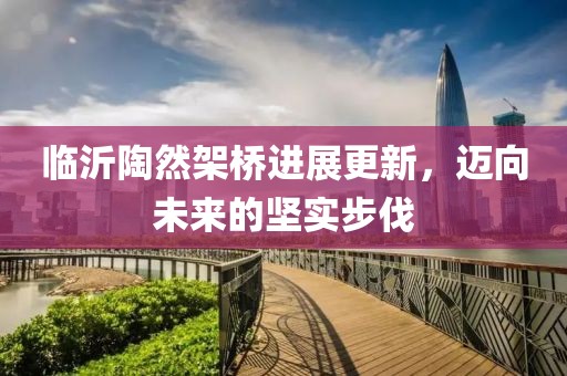 临沂陶然架桥进展更新，迈向未来的坚实步伐