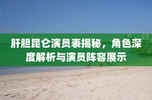 肝胆昆仑演员表揭秘，角色深度解析与演员阵容展示