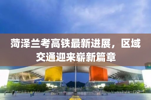 菏泽兰考高铁最新进展，区域交通迎来崭新篇章