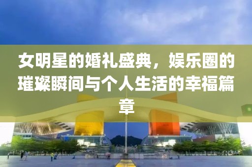 女明星的婚礼盛典，娱乐圈的璀璨瞬间与个人生活的幸福篇章