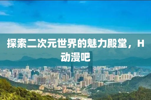 探索二次元世界的魅力殿堂，H动漫吧