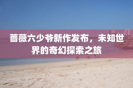 蔷薇六少爷新作发布，未知世界的奇幻探索之旅