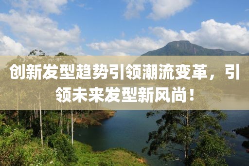 创新发型趋势引领潮流变革，引领未来发型新风尚！