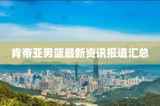 肯帝亚男篮最新资讯报道汇总