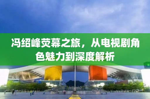 冯绍峰荧幕之旅，从电视剧角色魅力到深度解析