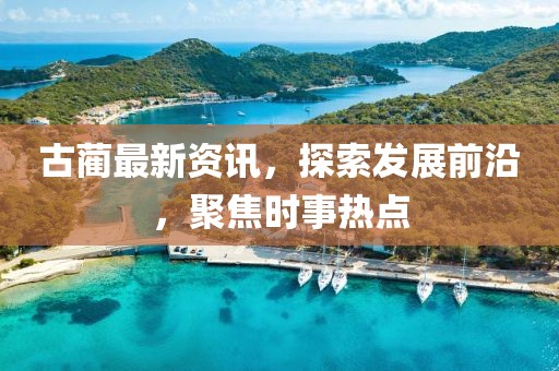 古蔺最新资讯，探索发展前沿，聚焦时事热点