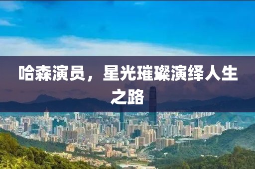 哈森演员，星光璀璨演绎人生之路