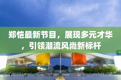 郑恺最新节目，展现多元才华，引领潮流风尚新标杆
