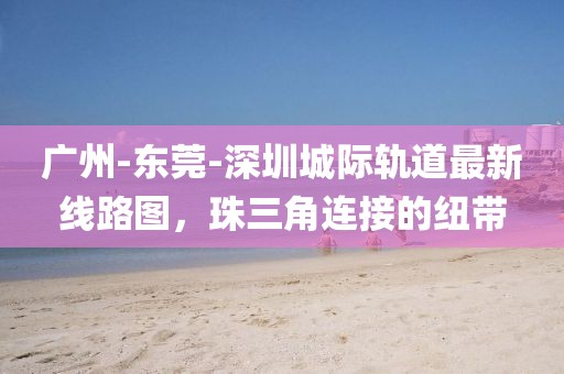 广州-东莞-深圳城际轨道最新线路图，珠三角连接的纽带