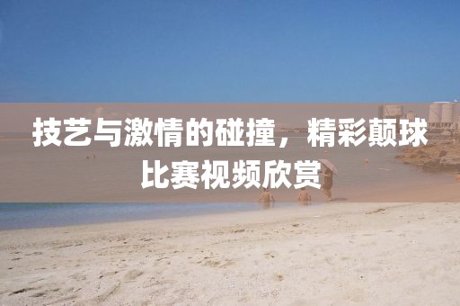 技艺与激情的碰撞，精彩颠球比赛视频欣赏