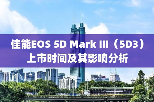 佳能EOS 5D Mark III（5D3）上市时间及其影响分析