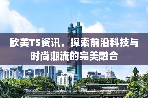 欧美TS资讯，探索前沿科技与时尚潮流的完美融合
