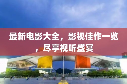 最新电影大全，影视佳作一览，尽享视听盛宴