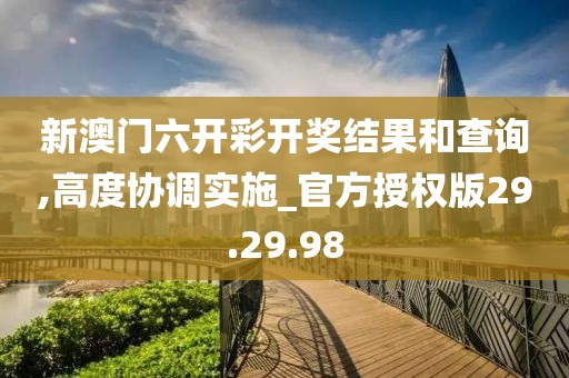 新澳门六开彩开奖结果和查询,高度协调实施_官方授权版29.29.98